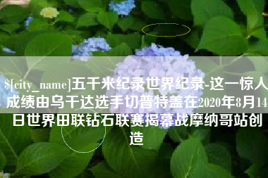 文山五千米纪录世界纪录-这一惊人成绩由乌干达选手切普特盖在2020年8月14日世界田联钻石联赛揭幕战摩纳哥站创造