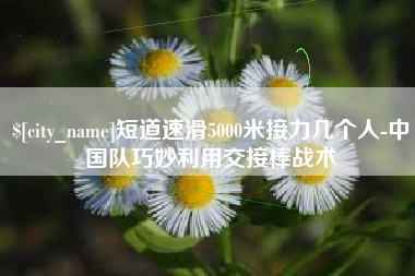 文山短道速滑5000米接力几个人-中国队巧妙利用交接棒战术