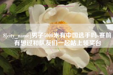 文山男子5000米有中国选手吗-赛前有想过和队友们一起站上领奖台