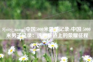 文山中国5000米男子记录-中国 5000 米男子记录：速滑赛道上的荣耀征程
