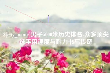 文山男子5000米历史排名-众多顶尖选手用速度与耐力书写传奇